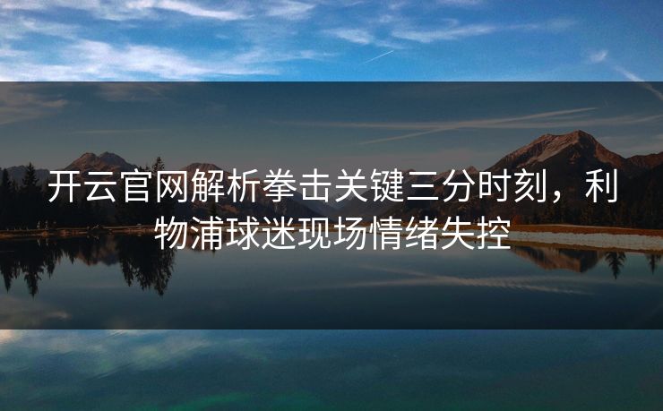 开云官网解析拳击关键三分时刻,利物浦球迷现场情绪失控 开云官网解析拳击关键三分时刻,利物浦球迷现场情绪失控