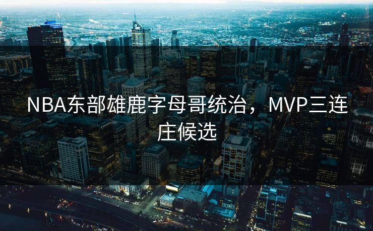 NBA东部雄鹿字母哥统治，MVP三连庄候选