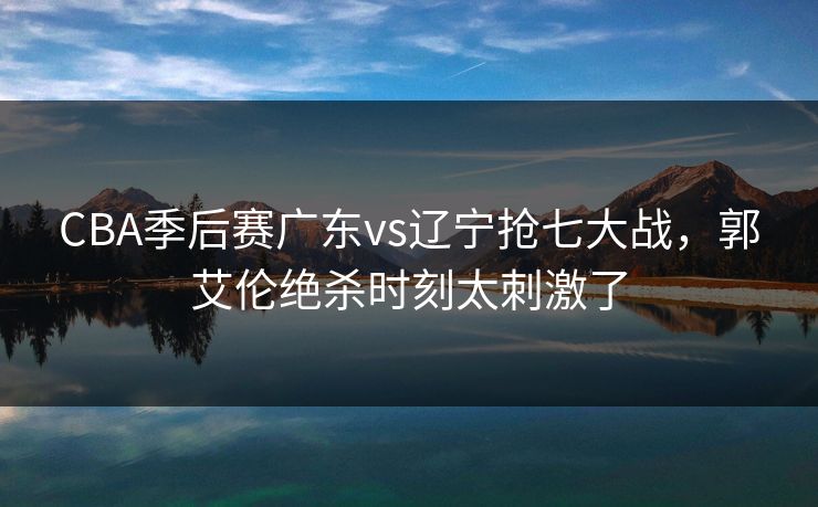 CBA季后赛广东vs辽宁抢七大战，郭艾伦绝杀时刻太刺激了