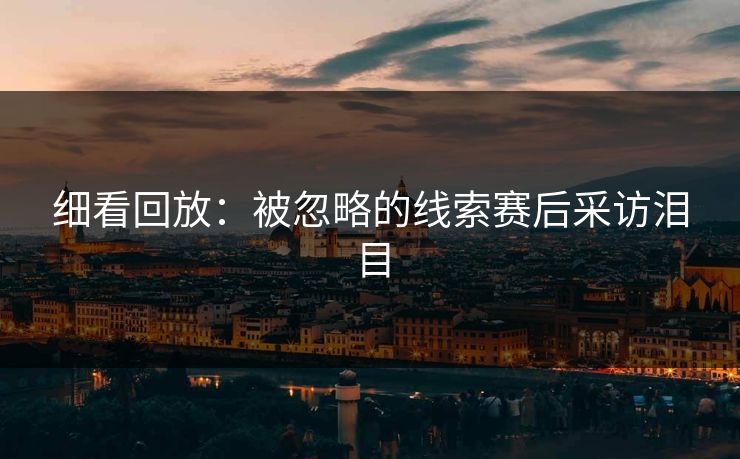 细看回放：被忽略的线索赛后采访泪目