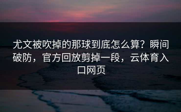 尤文被吹掉的那球到底怎么算？瞬间破防，官方回放剪掉一段，云体育入口网页