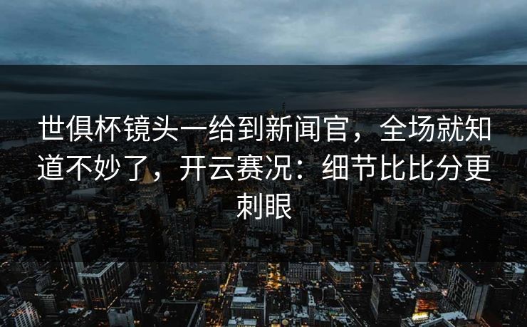 世俱杯镜头一给到新闻官，全场就知道不妙了，开云赛况：细节比比分更刺眼