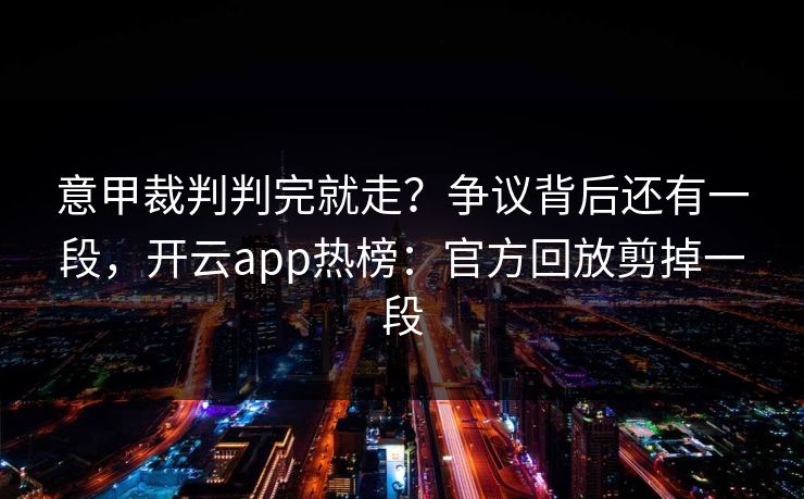 意甲裁判判完就走？争议背后还有一段，开云app热榜：官方回放剪掉一段