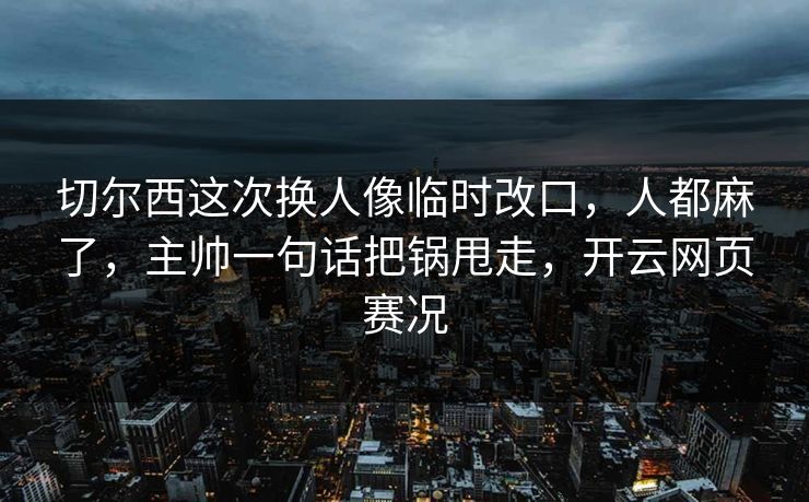 切尔西这次换人像临时改口，人都麻了，主帅一句话把锅甩走，开云网页赛况