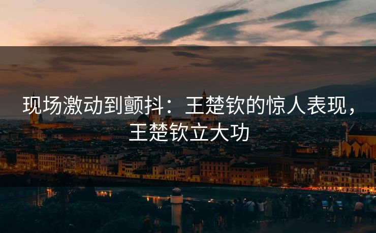 现场激动到颤抖：王楚钦的惊人表现，王楚钦立大功