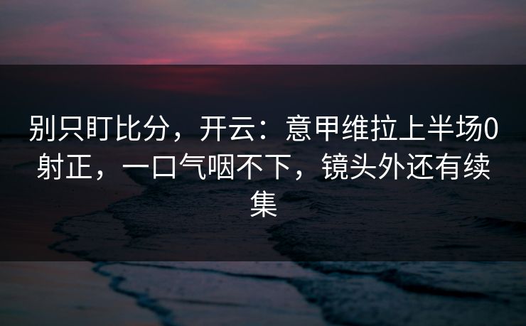 别只盯比分,开云:意甲维拉上半场0射正,一口气咽不下,镜头外还有续集 别只盯比分,开云:意甲维拉上半场0射正,一口气咽不下,镜头外还有续集