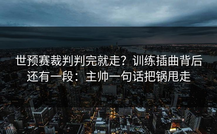 世预赛裁判判完就走？训练插曲背后还有一段：主帅一句话把锅甩走