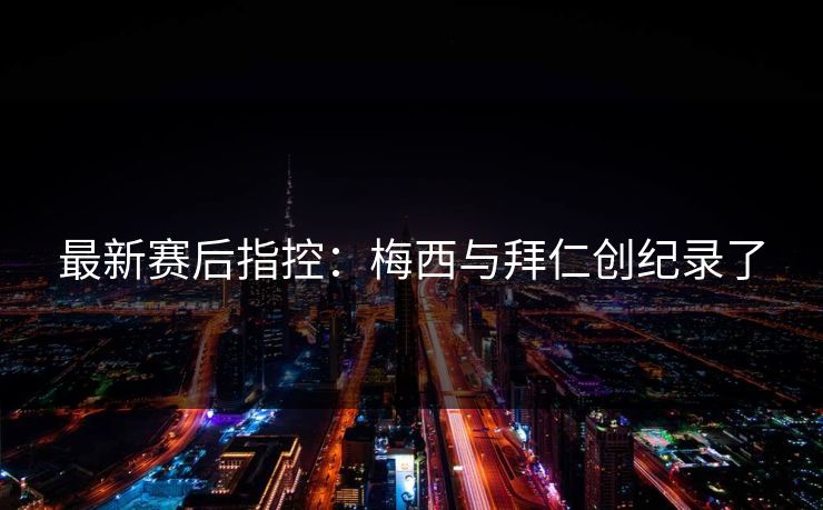 最新赛后指控：梅西与拜仁创纪录了