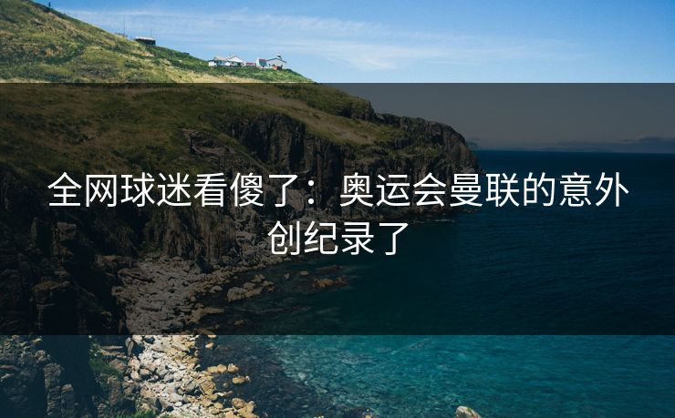 全网球迷看傻了:奥运会曼联的意外创纪录了 全网球迷看傻了:奥运会曼联的意外创纪录了