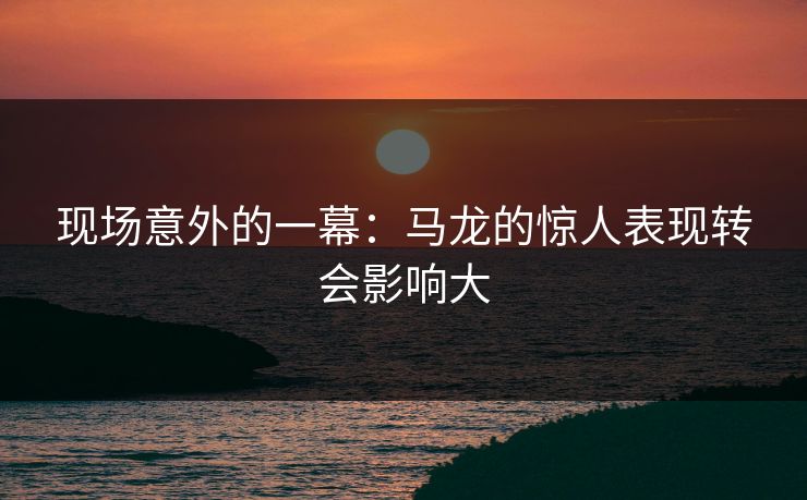 现场意外的一幕:马龙的惊人表现转会影响大 现场意外的一幕:马龙的惊人表现转会影响大
