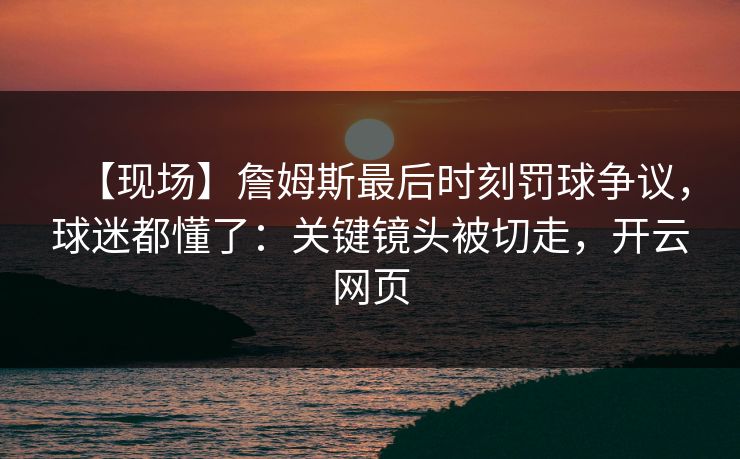 【现场】詹姆斯最后时刻罚球争议，球迷都懂了：关键镜头被切走，开云网页