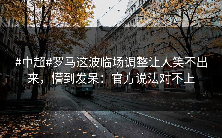 #中超#罗马这波临场调整让人笑不出来，懵到发呆：官方说法对不上