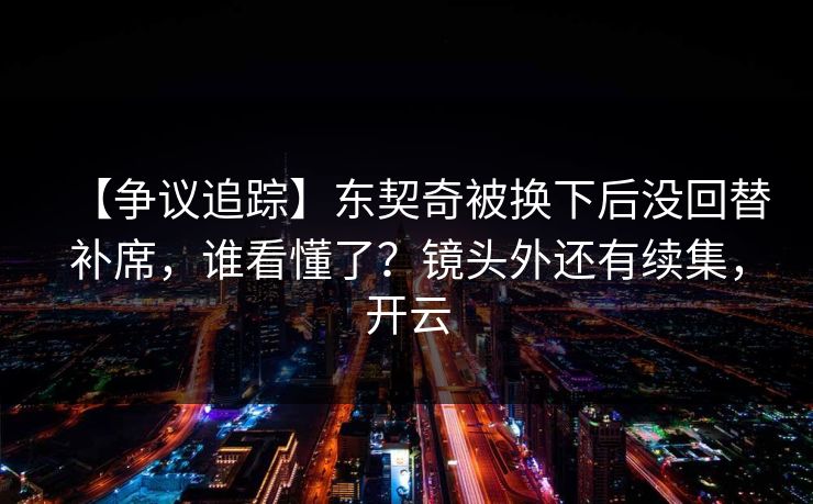 【争议追踪】东契奇被换下后没回替补席，谁看懂了？镜头外还有续集，开云